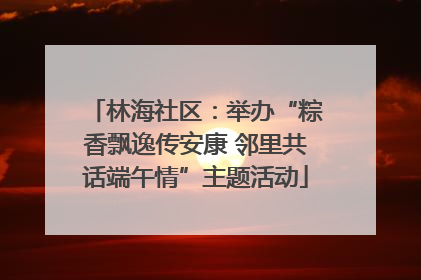 林海社区：举办“粽香飘逸传安康 邻里共话端午情”主题活动